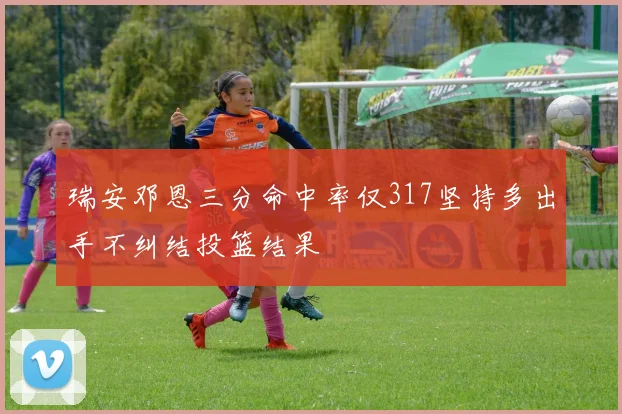 瑞安邓恩三分命中率仅317坚持多出手不纠结投篮结果