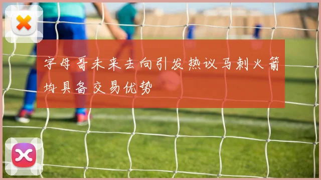 字母哥未来去向引发热议马刺火箭均具备交易优势
