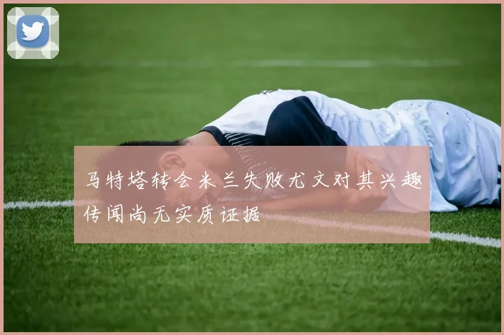 马特塔转会米兰失败尤文对其兴趣传闻尚无实质证据