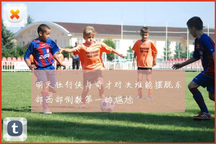 明天独行侠与奇才对决谁能摆脱东部西部倒数第一的尴尬