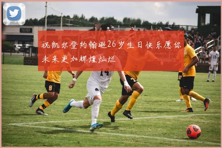 祝凯尔登约翰逊26岁生日快乐愿你未来更加辉煌灿烂