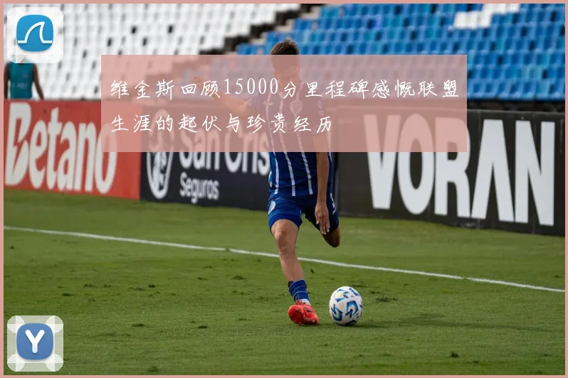 维金斯回顾15000分里程碑感慨联盟生涯的起伏与珍贵经历