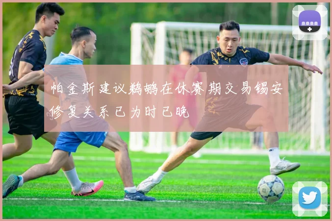 帕金斯建议鹈鹕在休赛期交易锡安修复关系已为时已晚