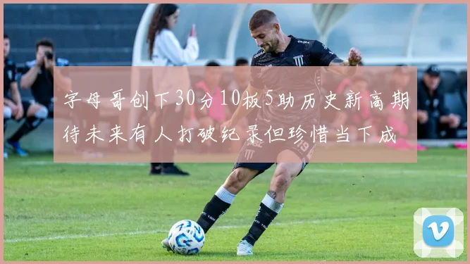 字母哥创下30分10板5助历史新高期待未来有人打破纪录但珍惜当下成就