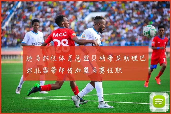 迪马担任体育总监贝纳蒂亚助理巴尔扎雷蒂即将加盟马赛任职
