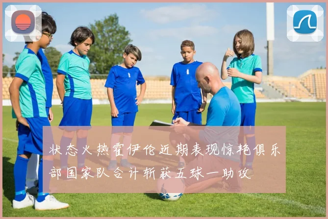 状态火热霍伊伦近期表现惊艳俱乐部国家队合计斩获五球一助攻