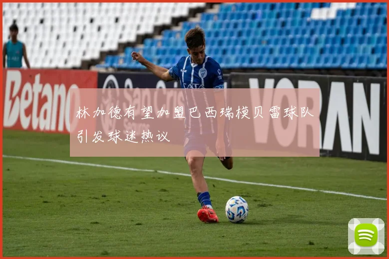 林加德有望加盟巴西瑞模贝雷球队引发球迷热议