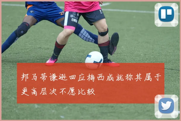 邦马蒂谦逊回应梅西成就称其属于更高层次不愿比较