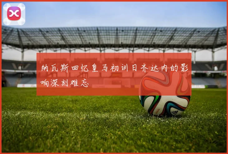 纳瓦斯回忆皇马初训日齐达内的影响深刻难忘