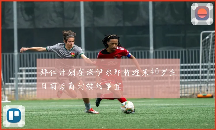 拜仁计划在诺伊尔即将迎来40岁生日前后商讨续约事宜