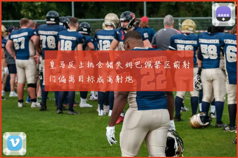 皇马反击机会错失姆巴佩禁区前射门偏离目标成高射炮