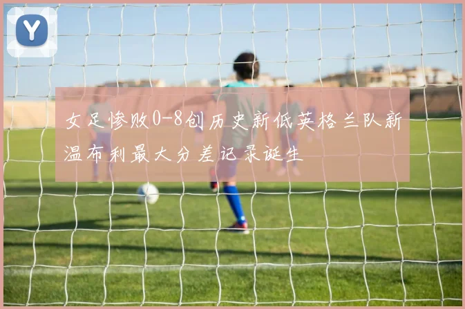 女足惨败0-8创历史新低英格兰队新温布利最大分差记录诞生