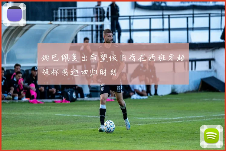 姆巴佩复出希望依旧存在西班牙超级杯或迎回归时刻