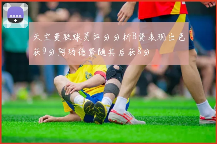 天空曼联球员评分分析B费表现出色获9分阿玛德紧随其后获8分
