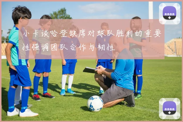 小卡谈哈登缺席对球队胜利的重要性强调团队合作与韧性