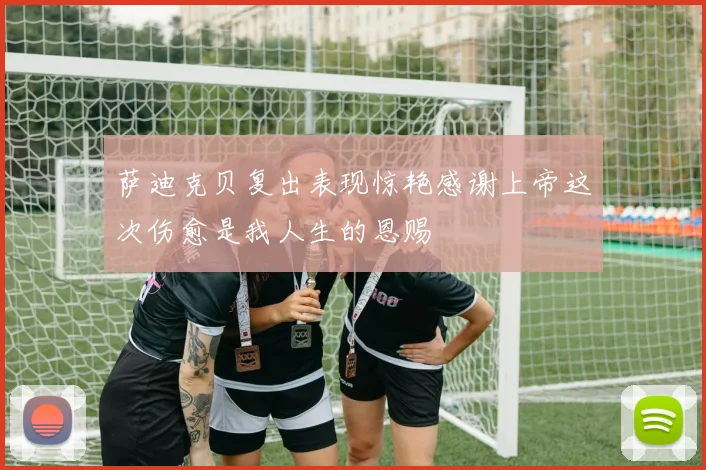 萨迪克贝复出表现惊艳感谢上帝这次伤愈是我人生的恩赐