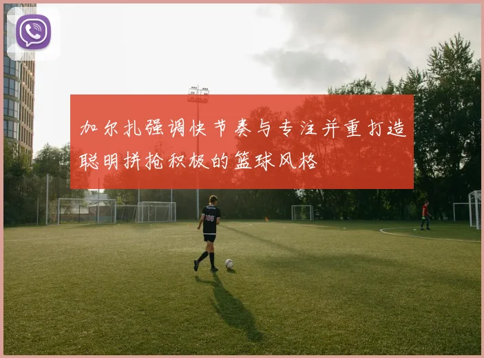 加尔扎强调快节奏与专注并重打造聪明拼抢积极的篮球风格