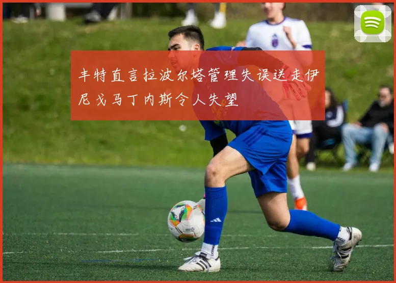 丰特直言拉波尔塔管理失误送走伊尼戈马丁内斯令人失望
