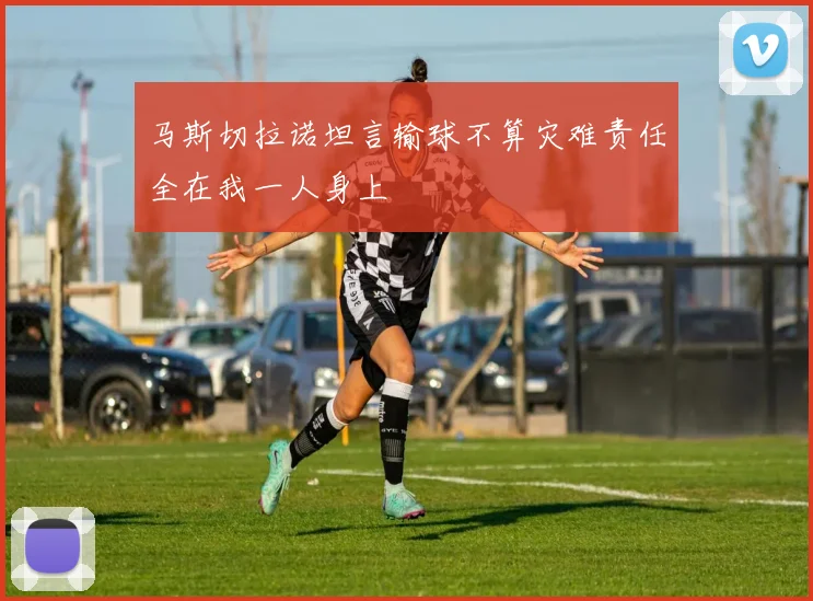 马斯切拉诺坦言输球不算灾难责任全在我一人身上