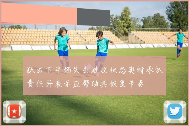 狄龙下半场失去进攻状态奥特承认责任并表示应帮助其恢复节奏