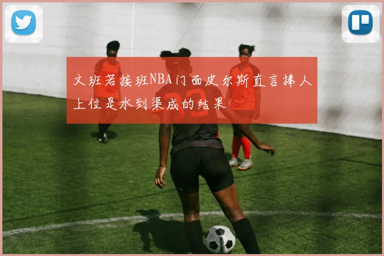 文班若接班NBA门面皮尔斯直言捧人上位是水到渠成的结果