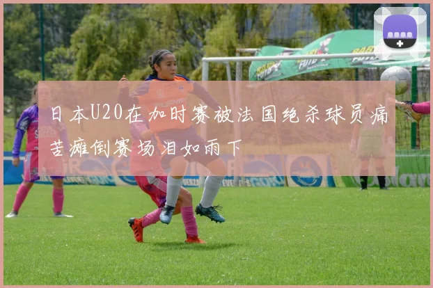 日本U20在加时赛被法国绝杀球员痛苦瘫倒赛场泪如雨下