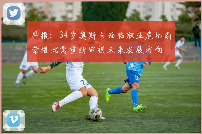 早报：34岁奥斯卡面临职业危机前景堪忧需重新审视未来发展方向