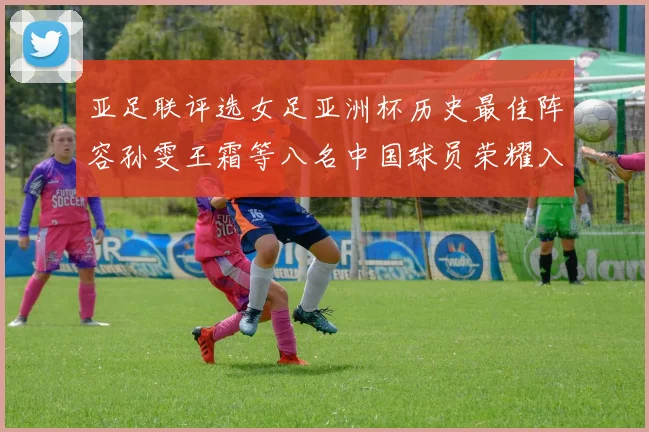 亚足联评选女足亚洲杯历史最佳阵容孙雯王霜等八名中国球员荣耀入选