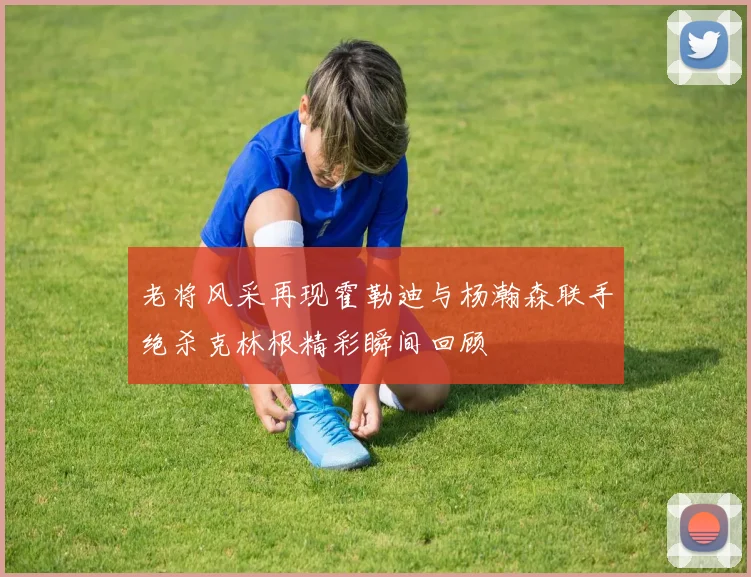 老将风采再现霍勒迪与杨瀚森联手绝杀克林根精彩瞬间回顾