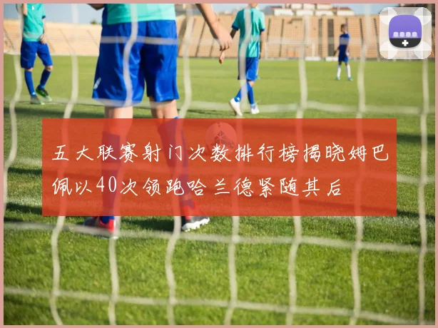 五大联赛射门次数排行榜揭晓姆巴佩以40次领跑哈兰德紧随其后