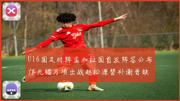 U16国足对阵孟加拉国首发阵容公布邝兆镭万项出战赵松源替补谢晋缺席