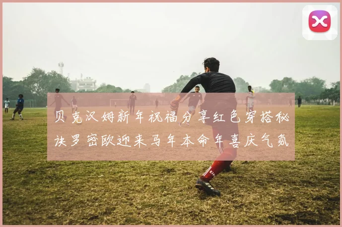 贝克汉姆新年祝福分享红色穿搭秘诀罗密欧迎来马年本命年喜庆气氛
