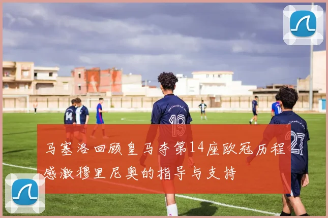 马塞洛回顾皇马夺第14座欧冠历程感激穆里尼奥的指导与支持