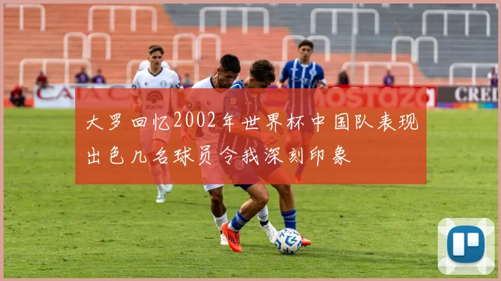 大罗回忆2002年世界杯中国队表现出色几名球员令我深刻印象