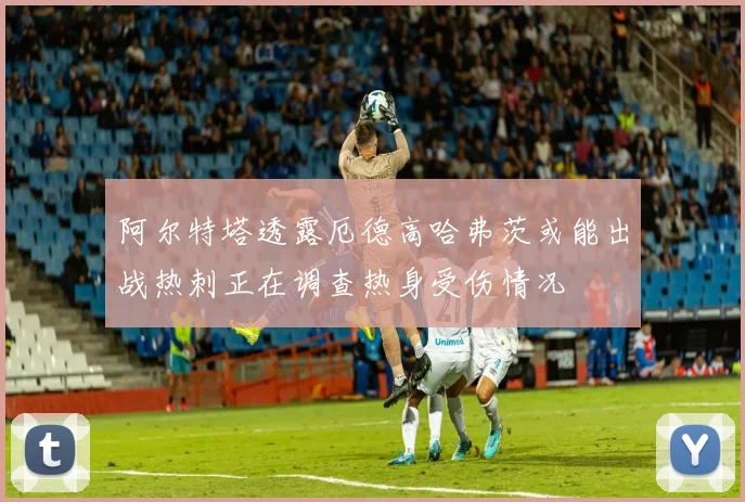阿尔特塔透露厄德高哈弗茨或能出战热刺正在调查热身受伤情况