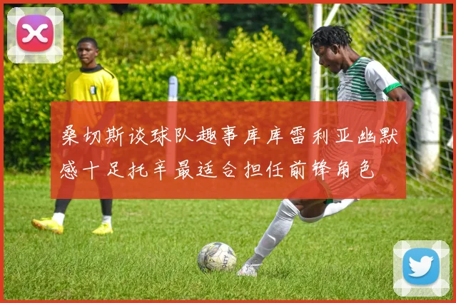 桑切斯谈球队趣事库库雷利亚幽默感十足托辛最适合担任前锋角色
