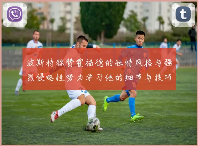 波斯特称赞霍福德的独特风格与强烈侵略性努力学习他的细节与技巧