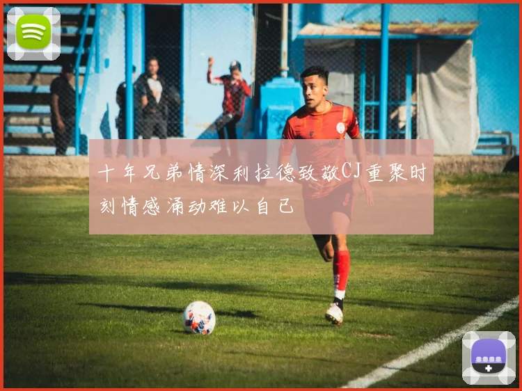十年兄弟情深利拉德致敬CJ重聚时刻情感涌动难以自已