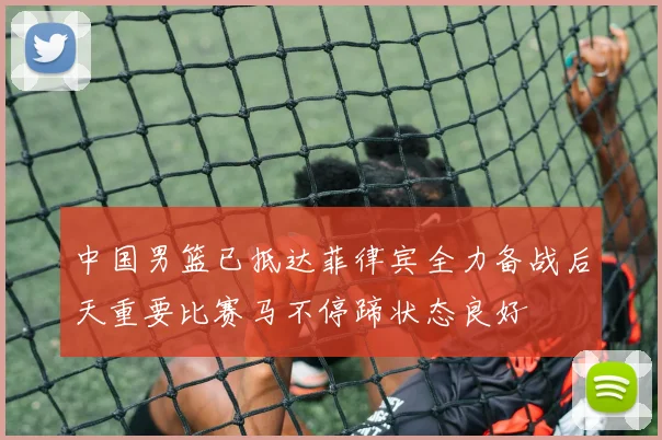 中国男篮已抵达菲律宾全力备战后天重要比赛马不停蹄状态良好