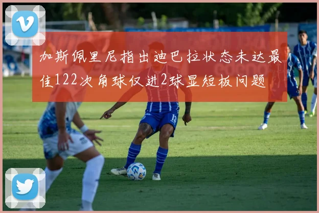 加斯佩里尼指出迪巴拉状态未达最佳122次角球仅进2球显短板问题