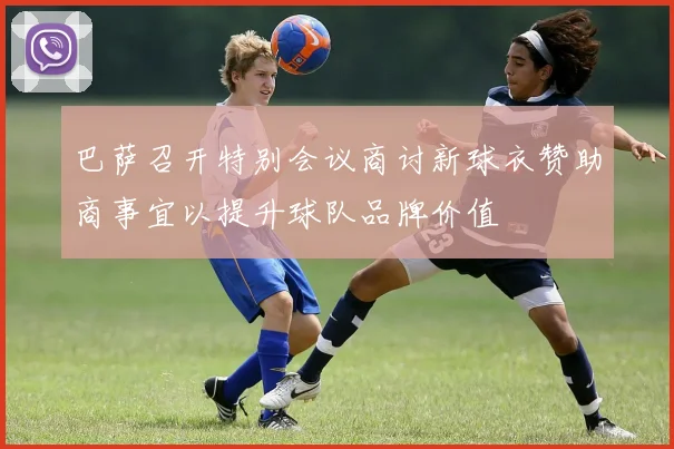 巴萨召开特别会议商讨新球衣赞助商事宜以提升球队品牌价值